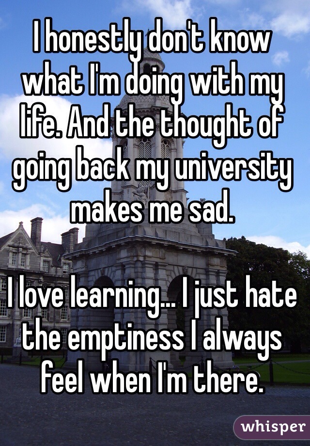 I honestly don't know what I'm doing with my life. And the thought of going back my university makes me sad. 

I love learning... I just hate the emptiness I always feel when I'm there. 