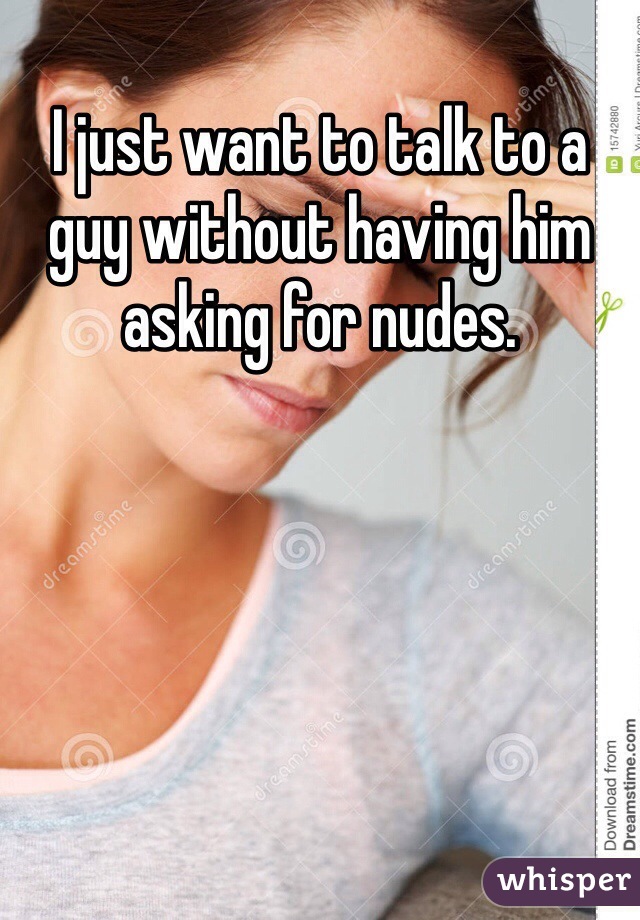 I just want to talk to a guy without having him asking for nudes. 