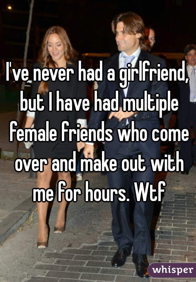 I've never had a girlfriend, but I have had multiple female friends who come over and make out with me for hours. Wtf