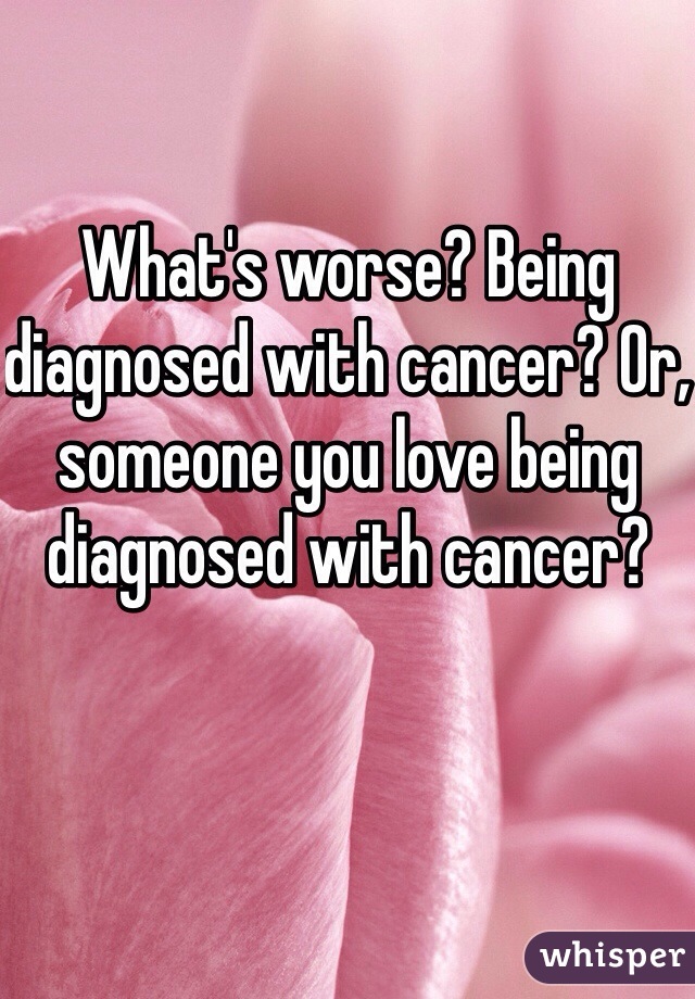 What's worse? Being diagnosed with cancer? Or, someone you love being diagnosed with cancer? 