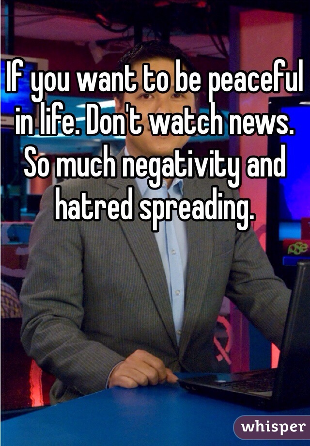 If you want to be peaceful in life. Don't watch news. So much negativity and hatred spreading. 