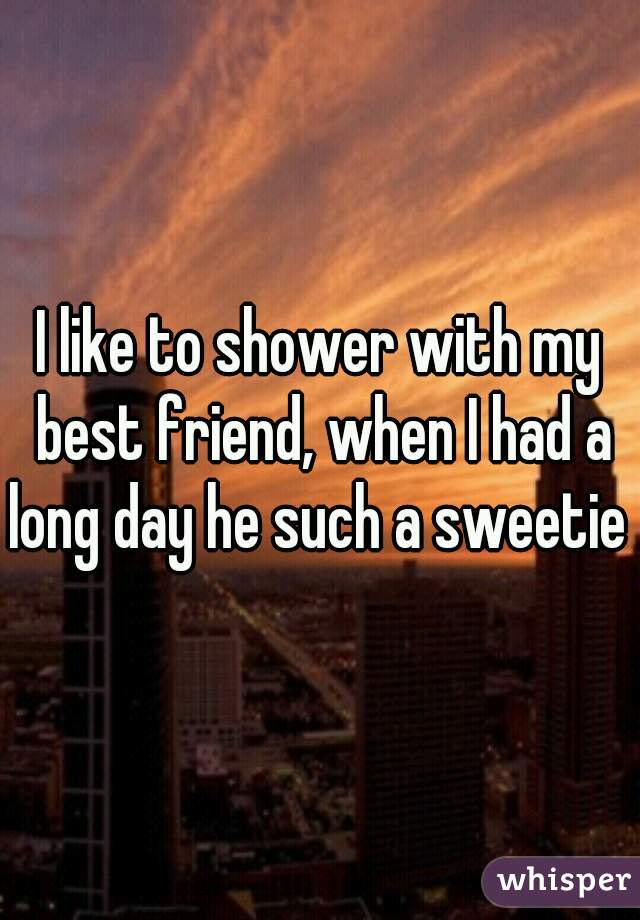 I like to shower with my best friend, when I had a long day he such a sweetie .