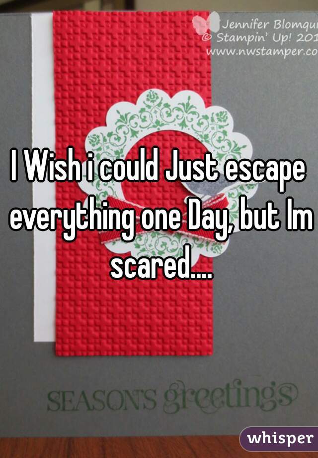 I Wish i could Just escape everything one Day, but Im scared....