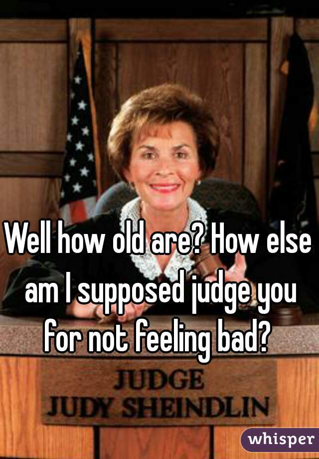 Well how old are? How else am I supposed judge you for not feeling bad? 