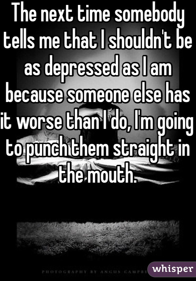 The next time somebody tells me that I shouldn't be as depressed as I am because someone else has it worse than I do, I'm going to punch them straight in the mouth. 