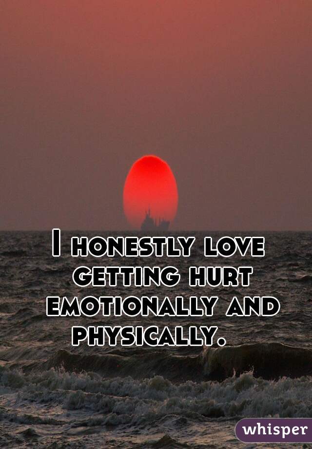 I honestly love getting hurt emotionally and physically.   