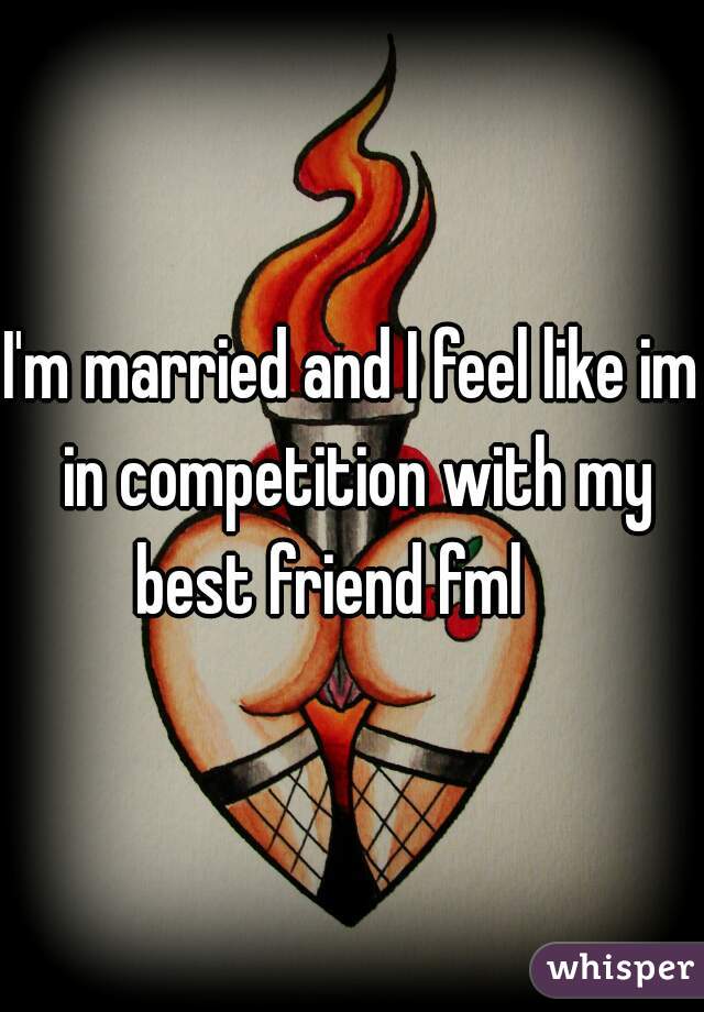 I'm married and I feel like im in competition with my best friend fml    