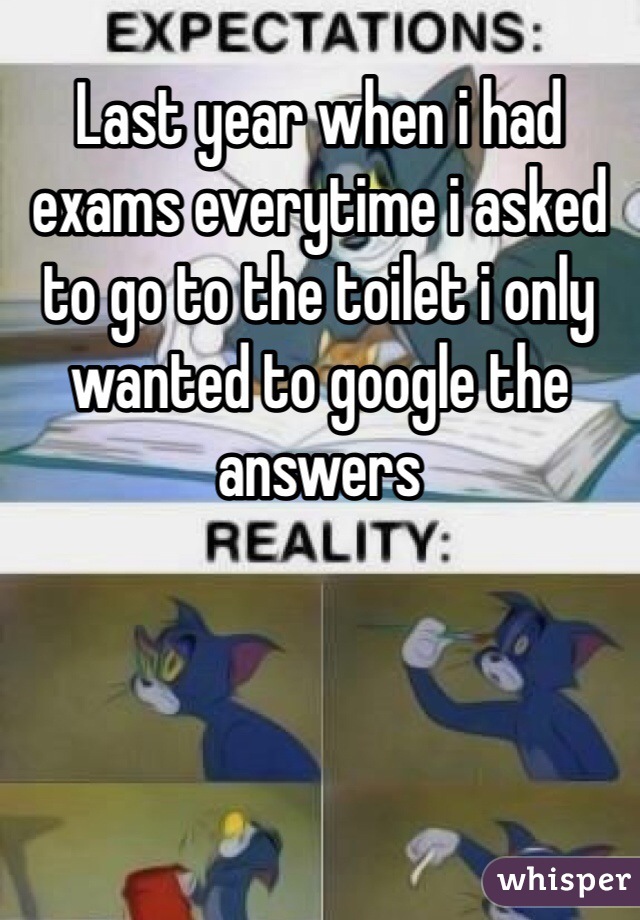 Last year when i had exams everytime i asked to go to the toilet i only wanted to google the answers