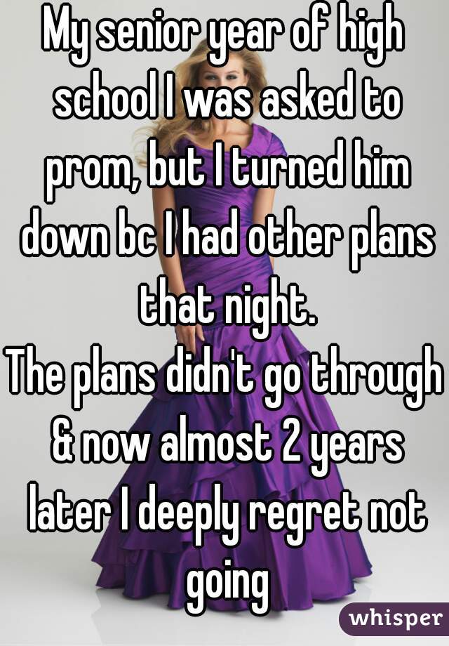 My senior year of high school I was asked to prom, but I turned him down bc I had other plans that night.
The plans didn't go through & now almost 2 years later I deeply regret not going