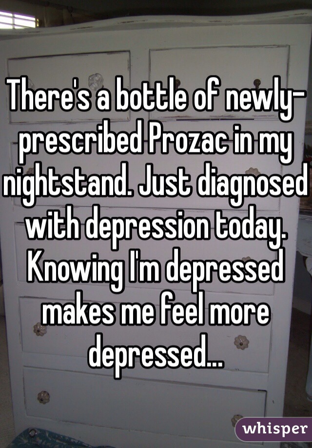 There's a bottle of newly-prescribed Prozac in my nightstand. Just diagnosed with depression today. 
Knowing I'm depressed makes me feel more depressed...