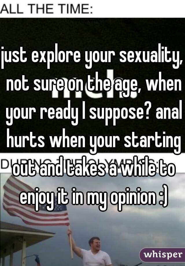 just explore your sexuality, not sure on the age, when your ready I suppose? anal hurts when your starting out and takes a while to enjoy it in my opinion :)