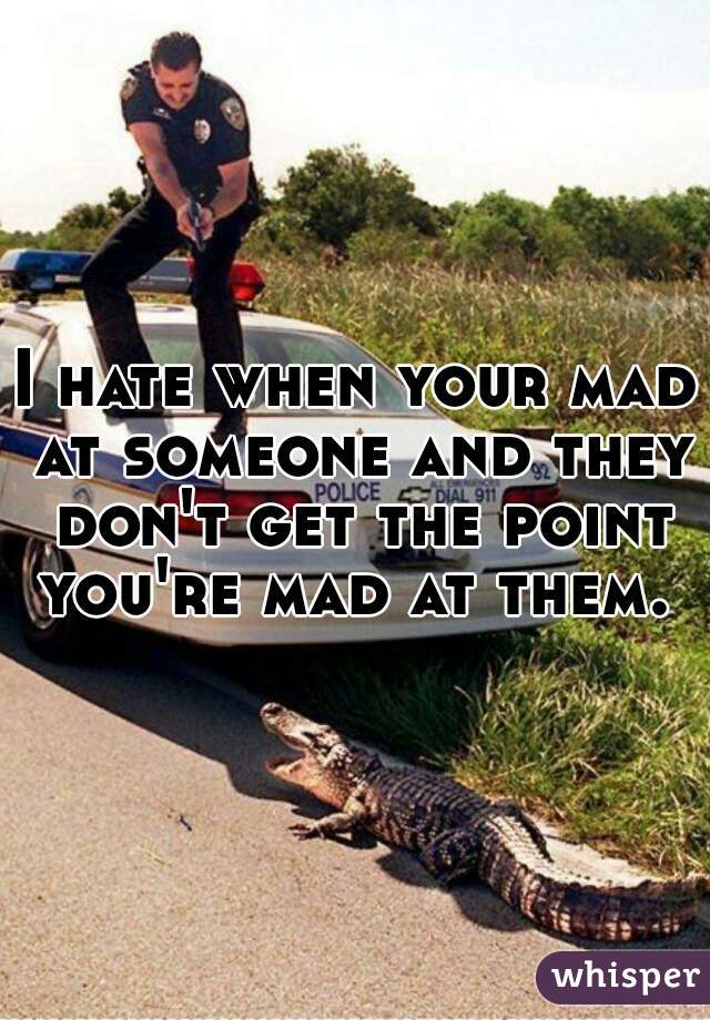 I hate when your mad at someone and they don't get the point you're mad at them. 