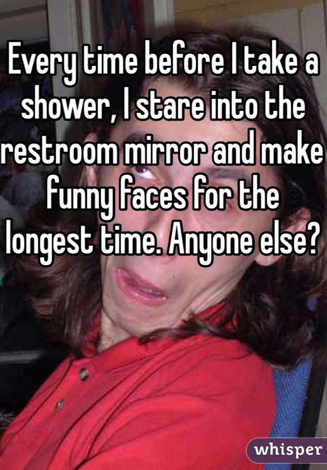 Every time before I take a shower, I stare into the restroom mirror and make funny faces for the longest time. Anyone else?