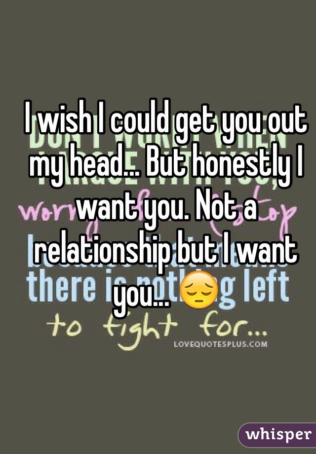 I wish I could get you out my head... But honestly I want you. Not a relationship but I want you... 😔