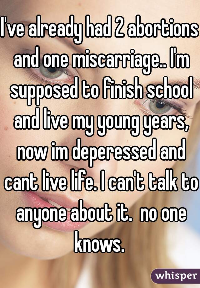 I've already had 2 abortions and one miscarriage.. I'm supposed to finish school and live my young years, now im deperessed and cant live life. I can't talk to anyone about it.  no one knows. 