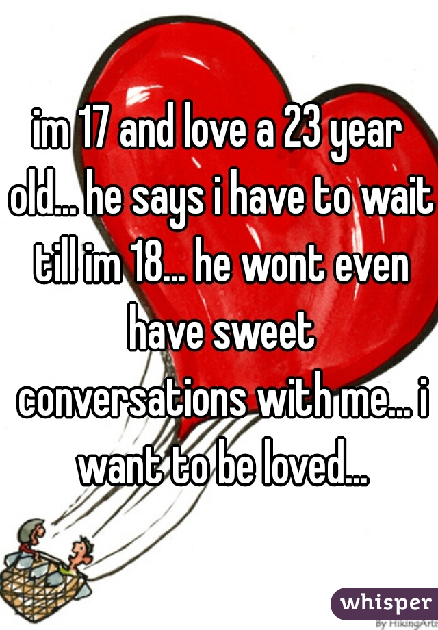 im 17 and love a 23 year old... he says i have to wait till im 18... he wont even have sweet conversations with me... i want to be loved...