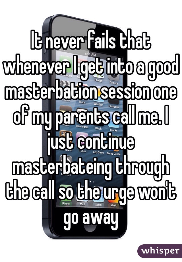 It never fails that whenever I get into a good masterbation session one of my parents call me. I just continue masterbateing through the call so the urge won't go away