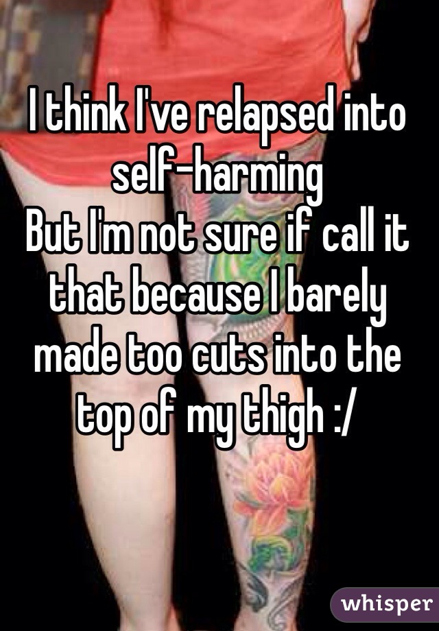 I think I've relapsed into self-harming 
But I'm not sure if call it that because I barely made too cuts into the top of my thigh :/