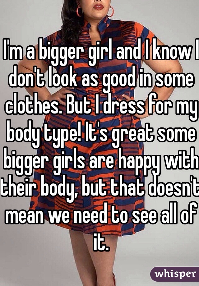 I'm a bigger girl and I know I don't look as good in some clothes. But I dress for my body type! It's great some bigger girls are happy with their body, but that doesn't mean we need to see all of it. 