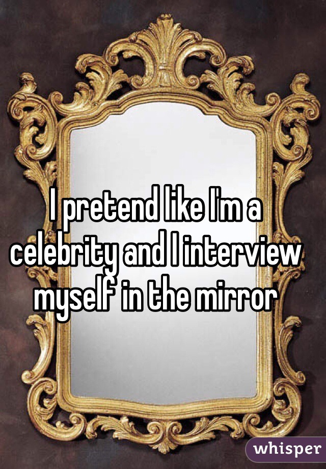 I pretend like I'm a celebrity and I interview myself in the mirror  