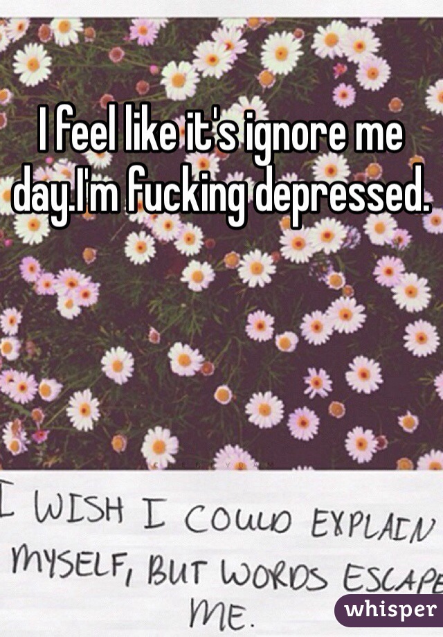 I feel like it's ignore me day.I'm fucking depressed.