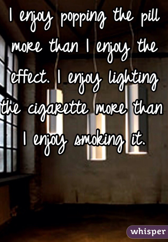 I enjoy popping the pill more than I enjoy the effect. I enjoy lighting the cigarette more than I enjoy smoking it.