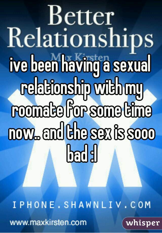 ive been having a sexual relationship with my roomate for some time now.. and the sex is sooo bad :l