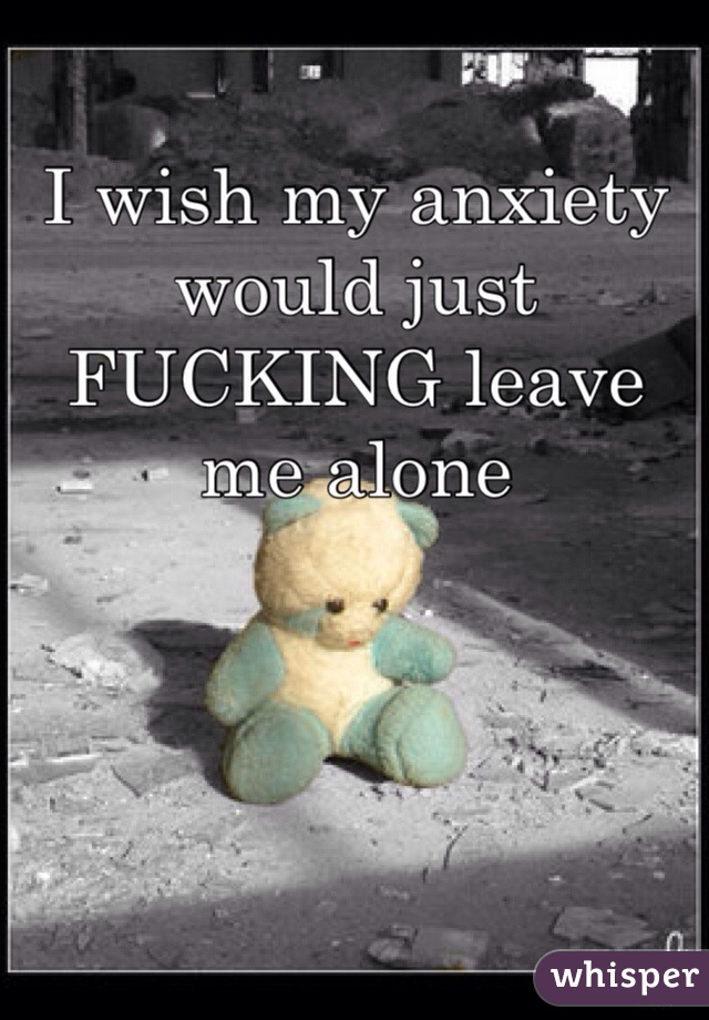 I wish my anxiety would just FUCKING leave me alone