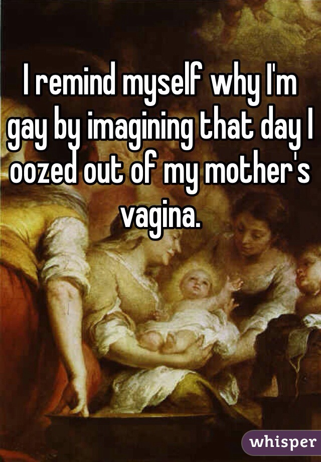 I remind myself why I'm gay by imagining that day I oozed out of my mother's vagina. 