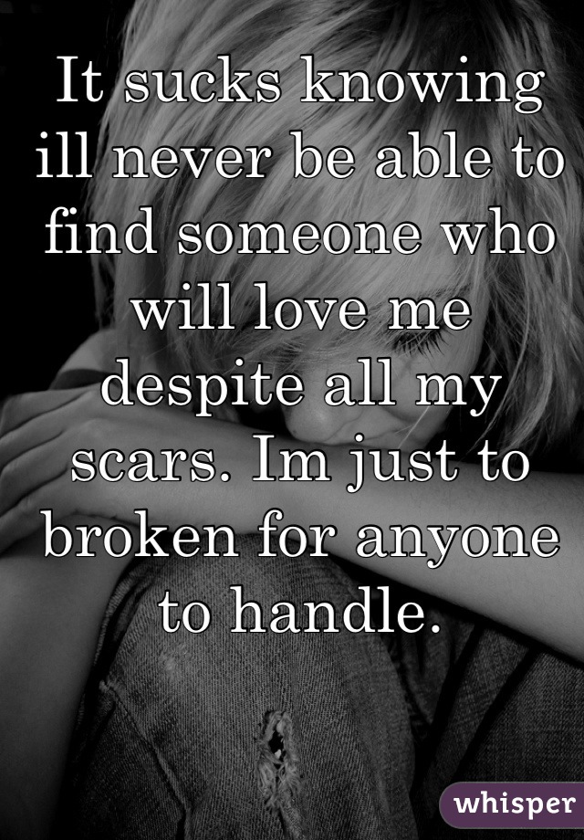 It sucks knowing ill never be able to find someone who will love me despite all my scars. Im just to broken for anyone to handle.