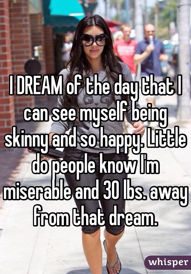 I DREAM of the day that I can see myself being skinny and so happy. Little do people know I'm miserable and 30 lbs. away from that dream. 