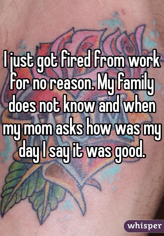 I just got fired from work for no reason. My family does not know and when my mom asks how was my day I say it was good. 