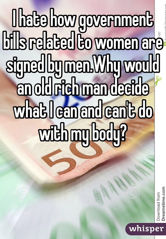 I hate how government bills related to women are signed by men.Why would an old rich man decide what I can and can't do with my body?