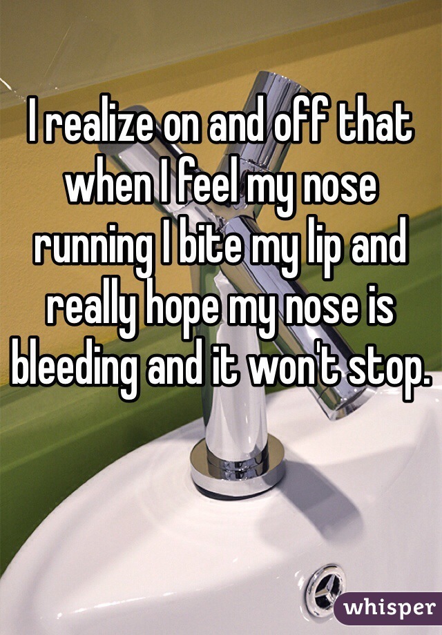 I realize on and off that when I feel my nose running I bite my lip and really hope my nose is bleeding and it won't stop.