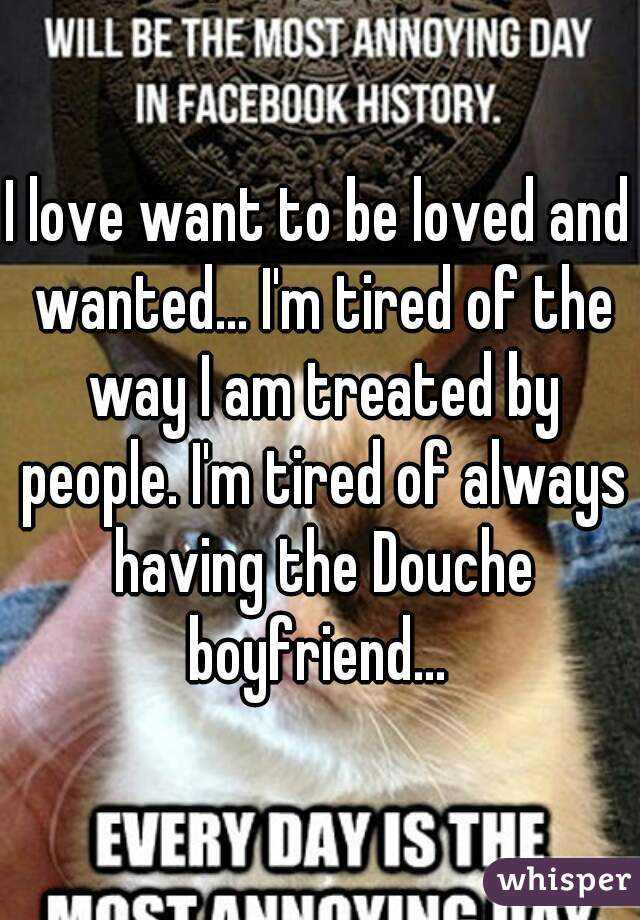 I love want to be loved and wanted... I'm tired of the way I am treated by people. I'm tired of always having the Douche boyfriend... 