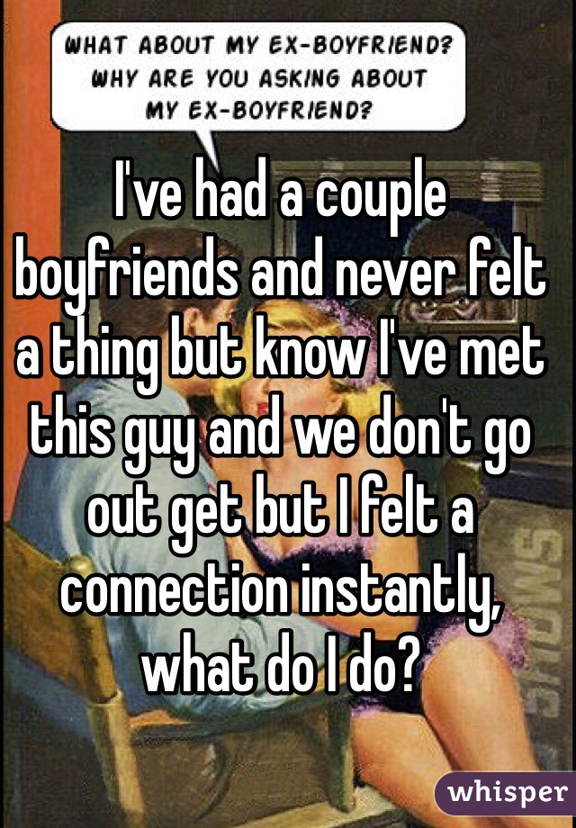 I've had a couple boyfriends and never felt a thing but know I've met this guy and we don't go out get but I felt a connection instantly, what do I do? 
