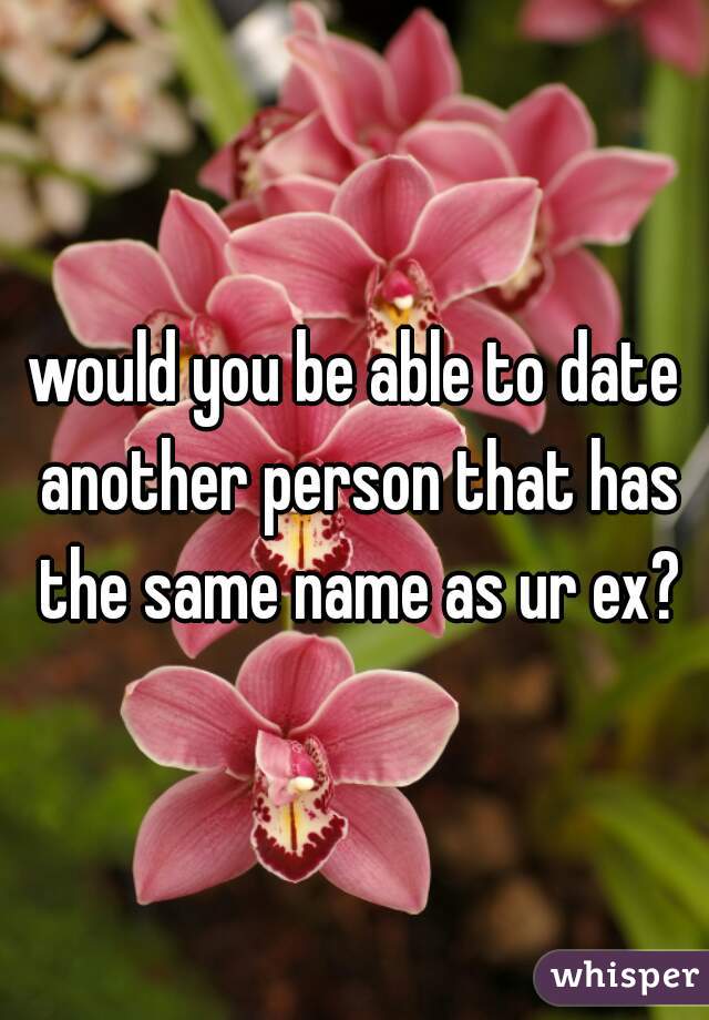 would you be able to date another person that has the same name as ur ex?