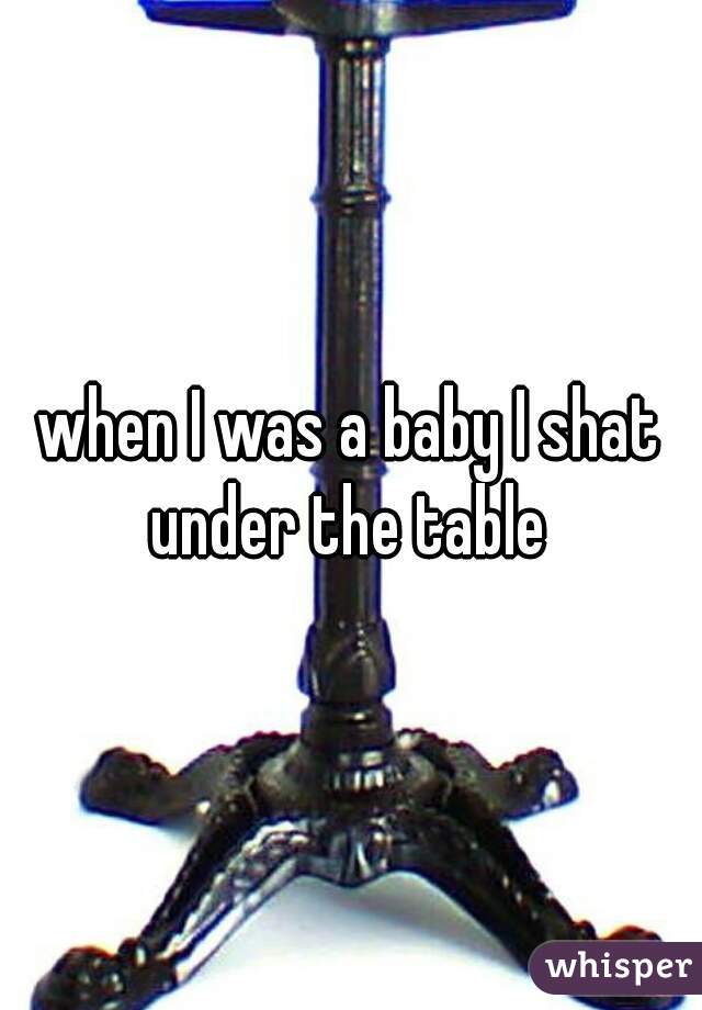 when I was a baby I shat under the table 