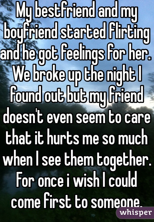 My bestfriend and my boyfriend started flirting and he got feelings for her. We broke up the night I found out but my friend doesn't even seem to care that it hurts me so much when I see them together. For once i wish I could come first to someone.