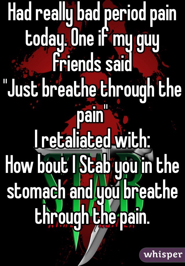 Had really bad period pain today. One if my guy friends said 
"Just breathe through the pain" 
I retaliated with: 
How bout I Stab you in the stomach and you breathe through the pain. 