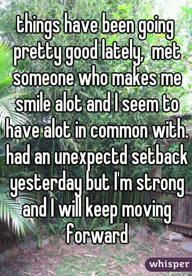 things have been going pretty good lately,  met someone who makes me smile alot and I seem to have alot in common with. had an unexpectd setback yesterday but I'm strong and I will keep moving forward