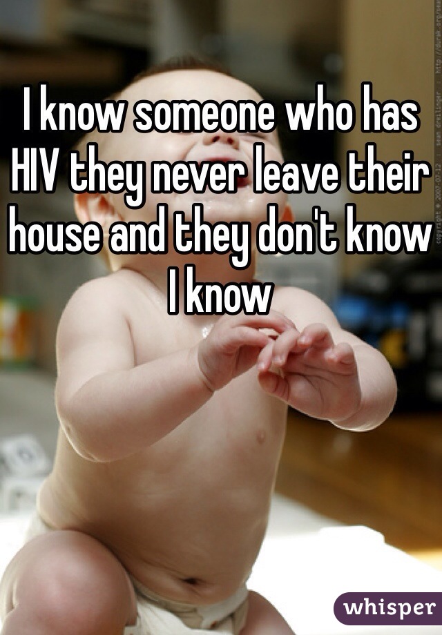 I know someone who has HIV they never leave their house and they don't know I know 