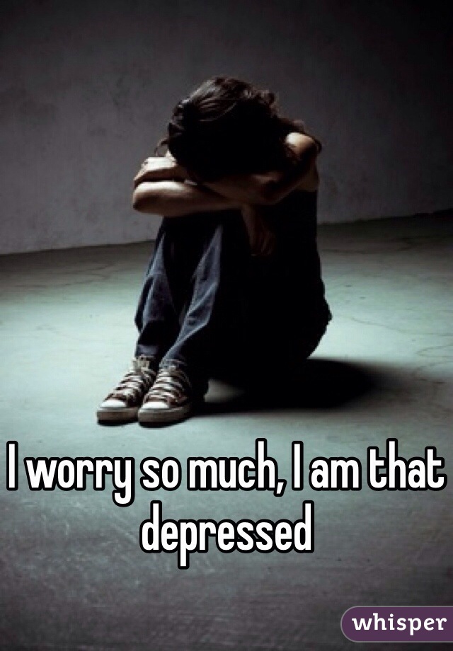 I worry so much, I am that depressed