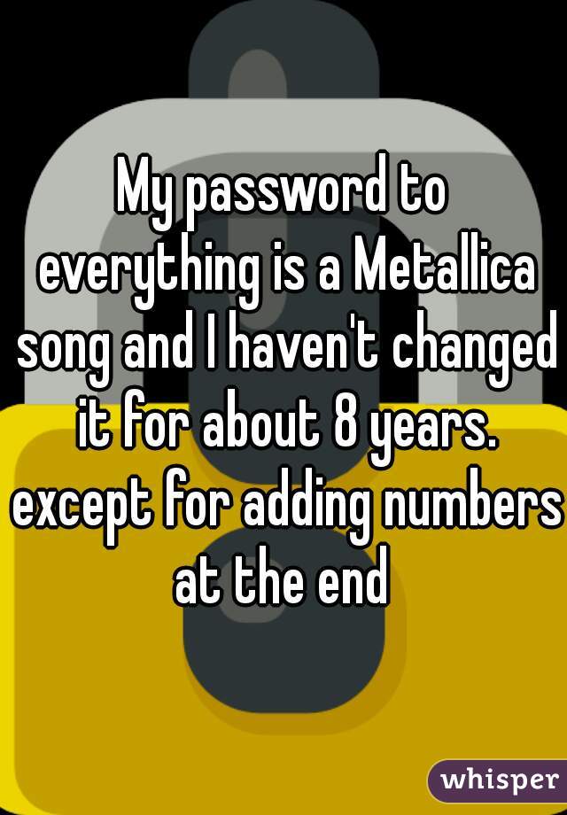 My password to everything is a Metallica song and I haven't changed it for about 8 years. except for adding numbers at the end 