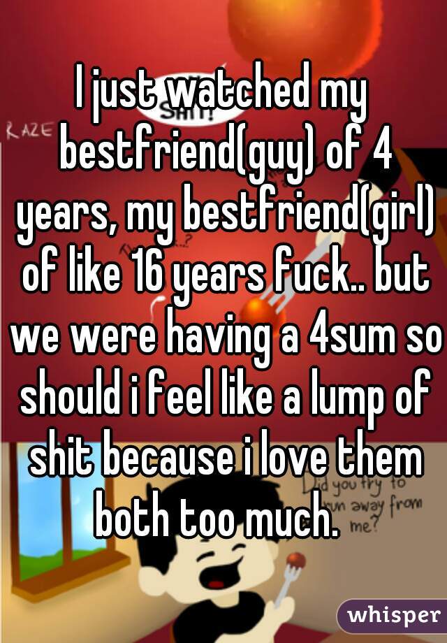 I just watched my bestfriend(guy) of 4 years, my bestfriend(girl) of like 16 years fuck.. but we were having a 4sum so should i feel like a lump of shit because i love them both too much.  