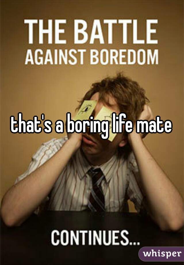 that's a boring life mate