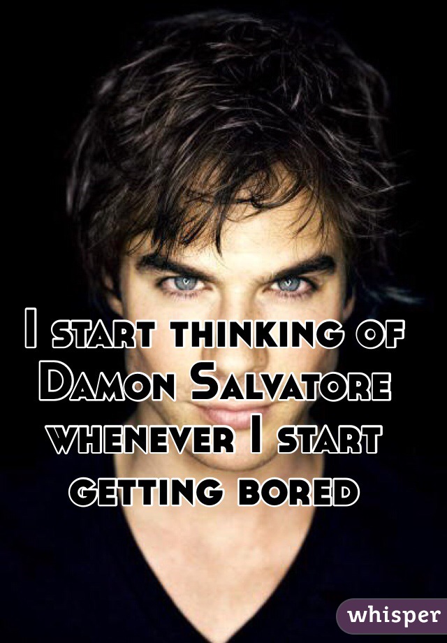 I start thinking of Damon Salvatore whenever I start getting bored