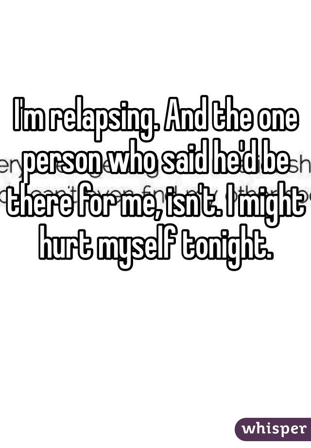 I'm relapsing. And the one person who said he'd be there for me, isn't. I might hurt myself tonight.