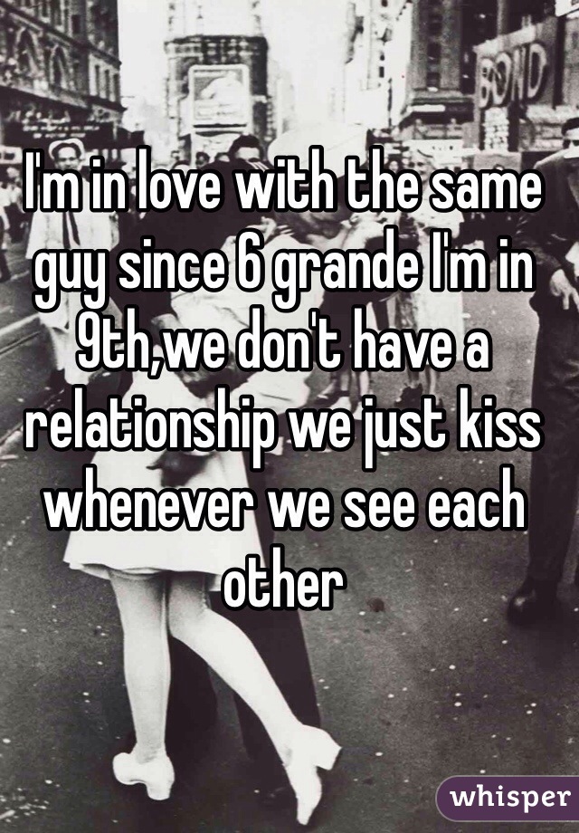 I'm in love with the same guy since 6 grande I'm in 9th,we don't have a relationship we just kiss whenever we see each other 