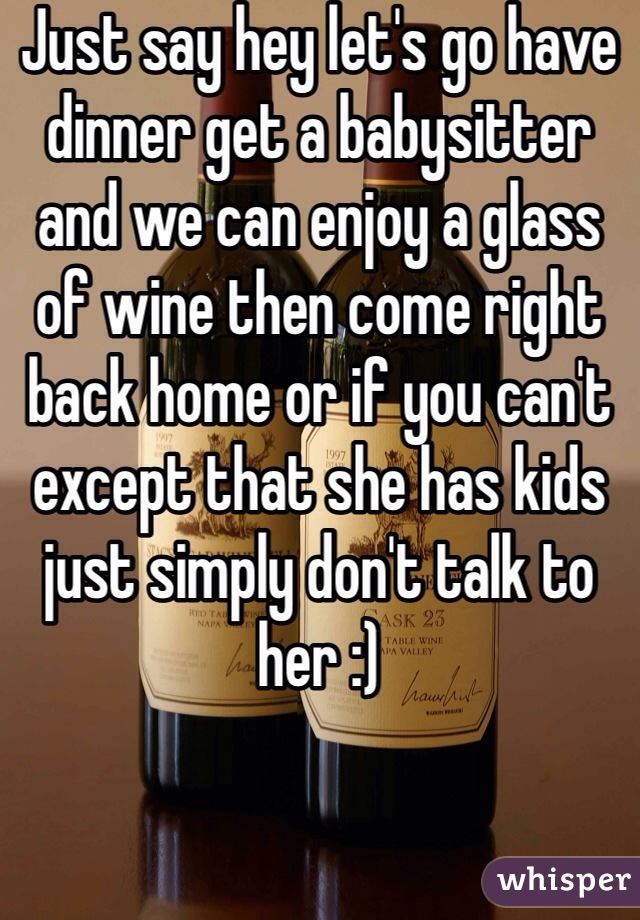 Just say hey let's go have dinner get a babysitter and we can enjoy a glass of wine then come right back home or if you can't except that she has kids just simply don't talk to her :)